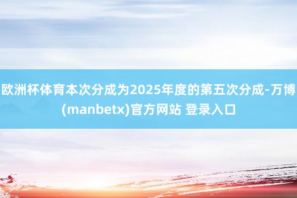 欧洲杯体育本次分成为2025年度的第五次分成-万博(manbetx)官方网站 登录入口