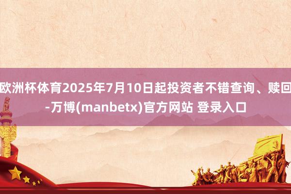 欧洲杯体育2025年7月10日起投资者不错查询、赎回-万博(manbetx)官方网站 登录入口