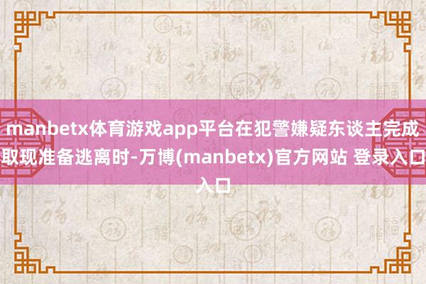 manbetx体育游戏app平台在犯警嫌疑东谈主完成取现准备逃离时-万博(manbetx)官方网站 登录入口