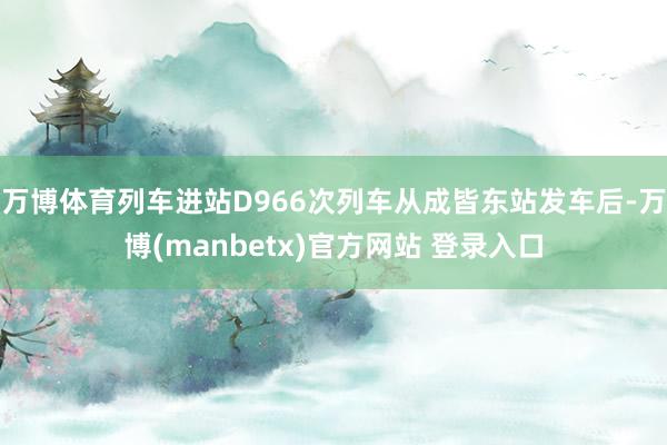 万博体育列车进站D966次列车从成皆东站发车后-万博(manbetx)官方网站 登录入口