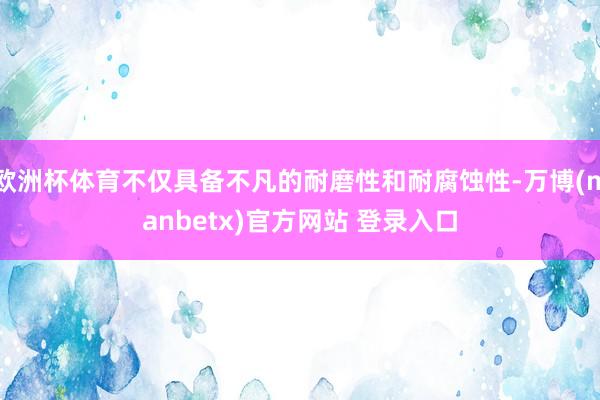 欧洲杯体育不仅具备不凡的耐磨性和耐腐蚀性-万博(manbetx)官方网站 登录入口
