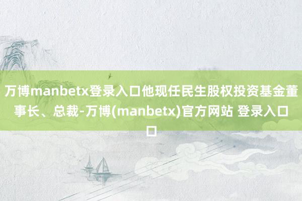 万博manbetx登录入口他现任民生股权投资基金董事长、总裁-万博(manbetx)官方网站 登录入口
