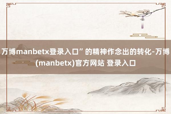 万博manbetx登录入口”的精神作念出的转化-万博(manbetx)官方网站 登录入口