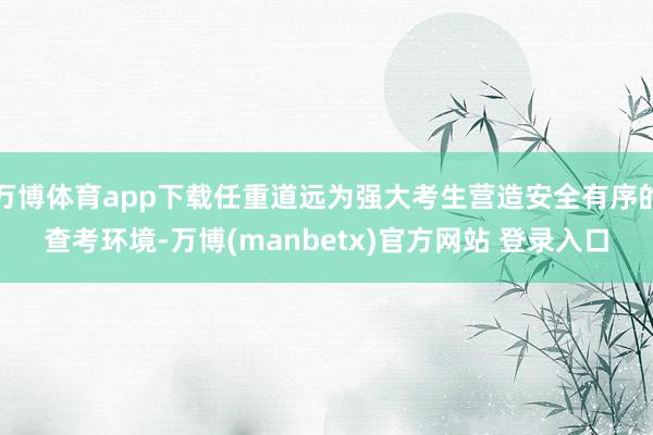 万博体育app下载任重道远为强大考生营造安全有序的查考环境-万博(manbetx)官方网站 登录入口