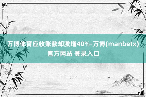 万博体育应收账款却激增40%-万博(manbetx)官方网站 登录入口