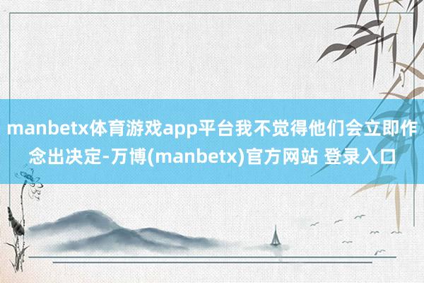 manbetx体育游戏app平台我不觉得他们会立即作念出决定-万博(manbetx)官方网站 登录入口