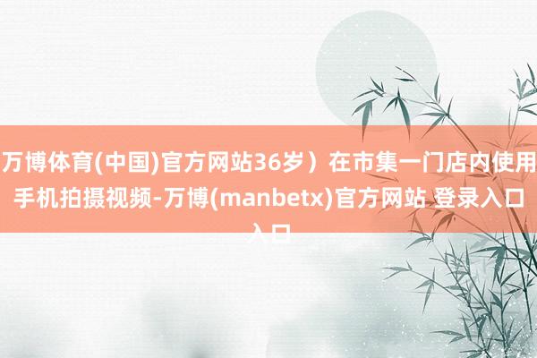 万博体育(中国)官方网站36岁)在市集一门店内使用手机拍摄视频-万博(manbetx)官方网站 登录入口