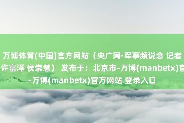 万博体育(中国)官方网站（央广网·军事频说念 记者：刘劲鹰 牛钟伟 许富泽 侯崇慧） 发布于：北京市-万博(manbetx)官方网站 登录入口