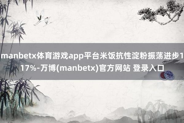 manbetx体育游戏app平台米饭抗性淀粉振荡进步117%-万博(manbetx)官方网站 登录入口