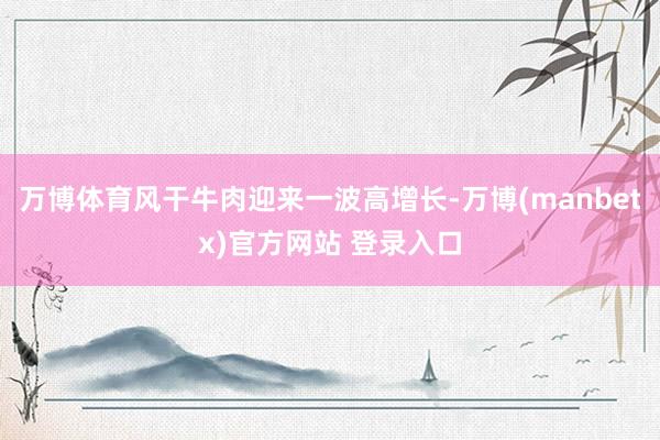 万博体育风干牛肉迎来一波高增长-万博(manbetx)官方网站 登录入口