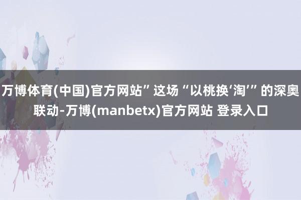 万博体育(中国)官方网站”这场“以桃换‘淘’”的深奥联动-万博(manbetx)官方网站 登录入口