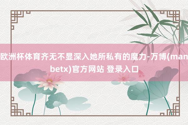 欧洲杯体育齐无不显深入她所私有的魔力-万博(manbetx)官方网站 登录入口