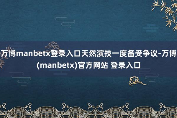 万博manbetx登录入口天然演技一度备受争议-万博(manbetx)官方网站 登录入口