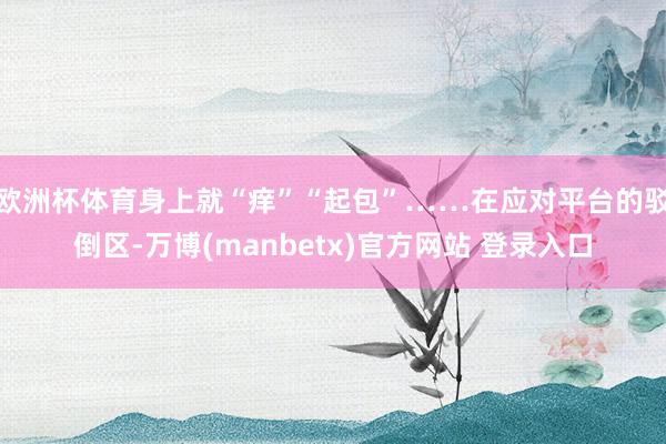 欧洲杯体育身上就“痒”“起包”……在应对平台的驳倒区-万博(manbetx)官方网站 登录入口