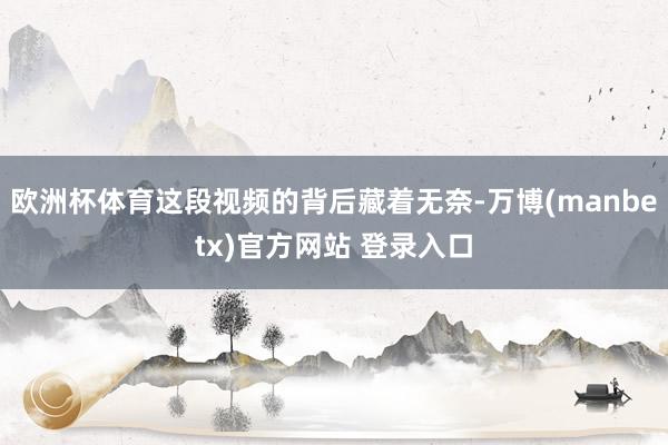 欧洲杯体育这段视频的背后藏着无奈-万博(manbetx)官方网站 登录入口