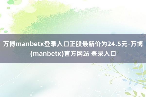 万博manbetx登录入口正股最新价为24.5元-万博(manbetx)官方网站 登录入口