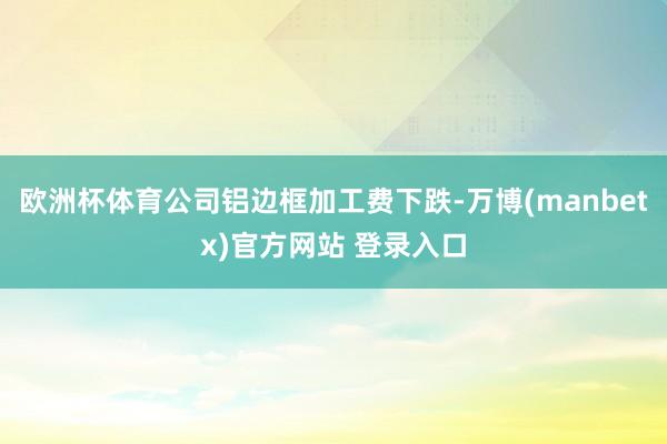 欧洲杯体育公司铝边框加工费下跌-万博(manbetx)官方网站 登录入口