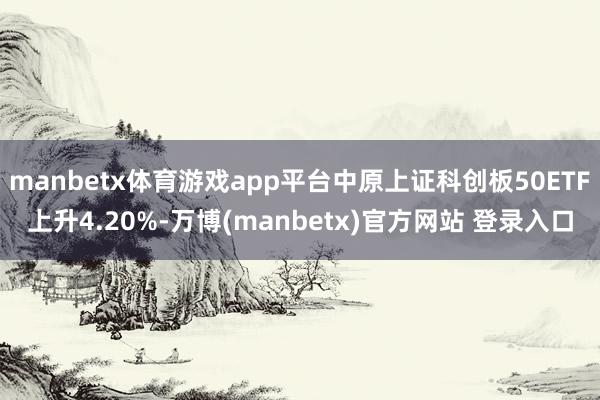manbetx体育游戏app平台中原上证科创板50ETF上升4.20%-万博(manbetx)官方网站 登录入口