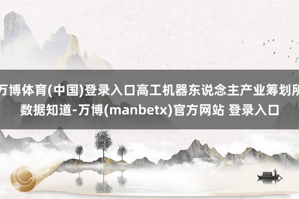 万博体育(中国)登录入口高工机器东说念主产业筹划所数据知道-万博(manbetx)官方网站 登录入口