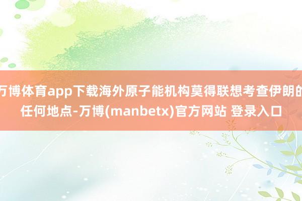 万博体育app下载海外原子能机构莫得联想考查伊朗的任何地点-万博(manbetx)官方网站 登录入口