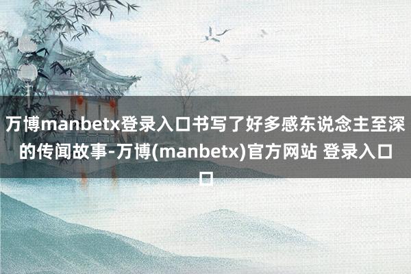 万博manbetx登录入口书写了好多感东说念主至深的传闻故事-万博(manbetx)官方网站 登录入口