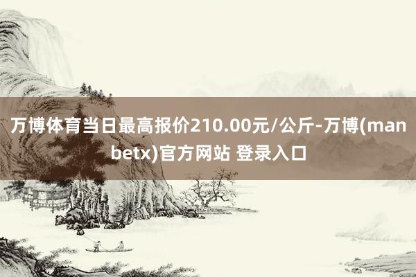 万博体育当日最高报价210.00元/公斤-万博(manbetx)官方网站 登录入口