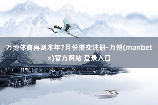 万博体育再到本年7月份提交注册-万博(manbetx)官方网站 登录入口