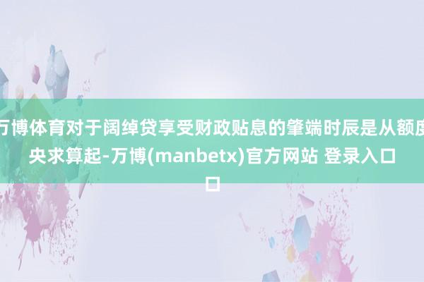 万博体育对于阔绰贷享受财政贴息的肇端时辰是从额度央求算起-万博(manbetx)官方网站 登录入口