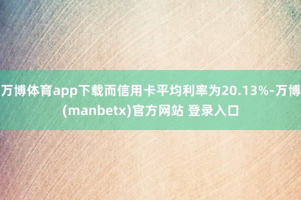 万博体育app下载而信用卡平均利率为20.13%-万博(manbetx)官方网站 登录入口