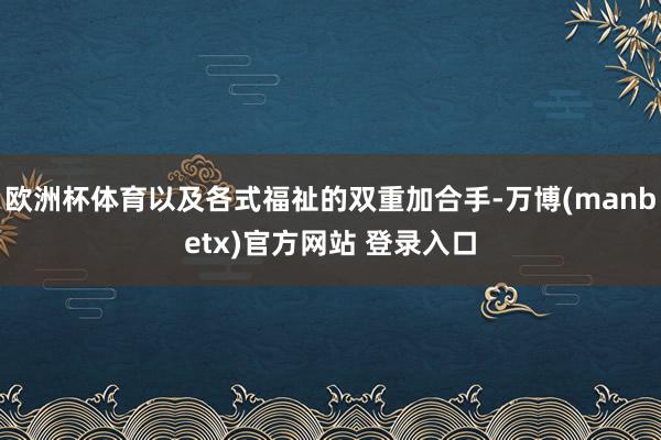 欧洲杯体育以及各式福祉的双重加合手-万博(manbetx)官方网站 登录入口