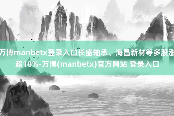 万博manbetx登录入口长盛轴承、海昌新材等多股涨超10%-万博(manbetx)官方网站 登录入口