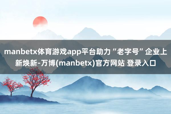 manbetx体育游戏app平台助力“老字号”企业上新焕新-万博(manbetx)官方网站 登录入口