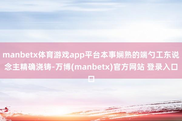manbetx体育游戏app平台本事娴熟的端勺工东说念主精确浇铸-万博(manbetx)官方网站 登录入口